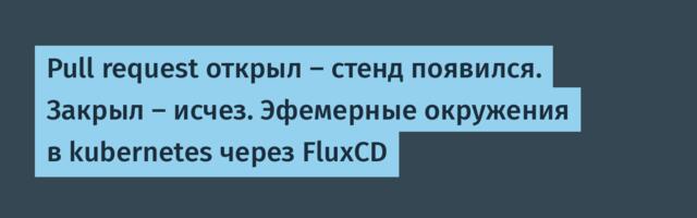 Pull request открыл — стенд появился. Закрыл — исчез. Эфемерные окружения в kubernetes через FluxCD