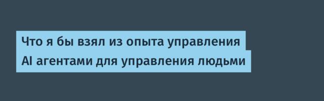 Что я бы взял из опыта управления AI агентами для управления людьми