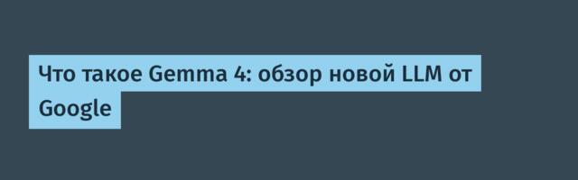 Что такое Gemma 4: обзор новой LLM от Google