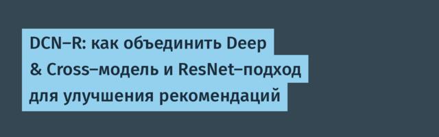 DCN-R: как объединить Deep & Cross-модель и ResNet-подход для улучшения рекомендаций