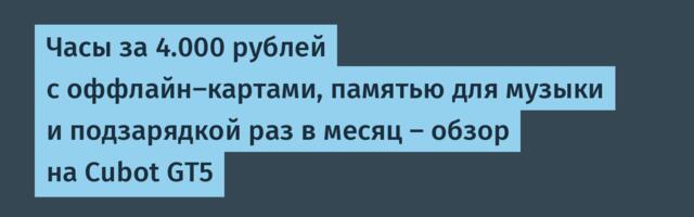 Часы за 4.000 рублей с оффлайн-картами, памятью для музыки и подзарядкой раз в месяц — обзор на Cubot GT5