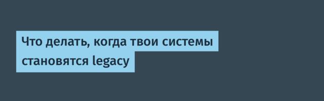 Что делать, когда твои системы становятся legacy