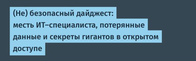 (Не) безопасный дайджест: месть ИТ-специалиста, потерянные данные и секреты гигантов в открытом доступе