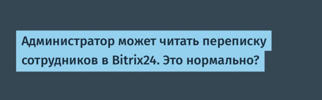Администратор может читать переписку сотрудников в Bitrix24. Это нормально?