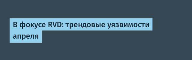 В фокусе RVD: трендовые уязвимости апреля