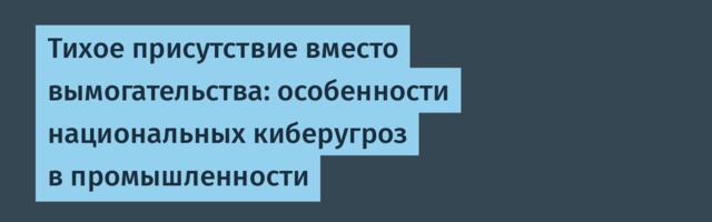Тихое присутствие вместо вымогательства: особенности национальных киберугроз в промышленности
