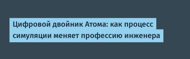 Цифровой двойник Атома: как процесс симуляции меняет профессию инженера