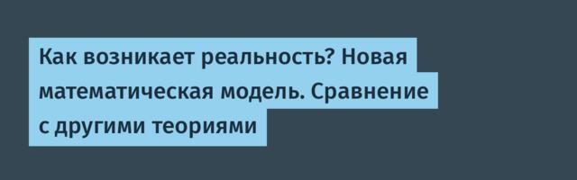Как возникает реальность? Новая математическая модель. Сравнение с другими теориями