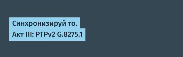 Синхронизируй то. Акт III: PTPv2 G.8275.1