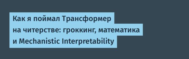 Как я поймал Трансформер на читерстве: гроккинг, математика и Mechanistic Interpretability
