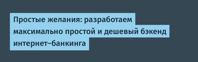 Простые желания: разработаем максимально простой и дешевый бэкенд интернет-банкинга