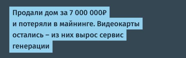 Продали дом за 7 000 000₽ и потеряли в майнинге. Видеокарты остались — из них вырос сервис генерации