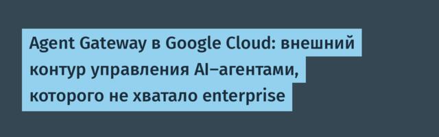 Agent Gateway в Google Cloud: внешний контур управления AI-агентами, которого не хватало enterprise