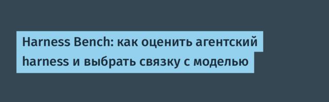 Harness Bench: как оценить агентский harness и выбрать связку с моделью