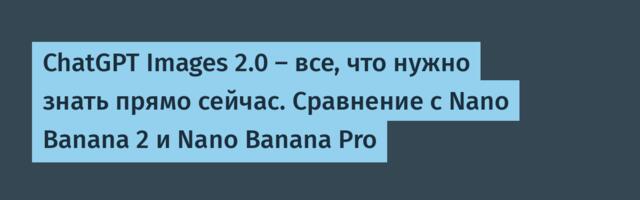 ChatGPT Images 2.0 — все, что нужно знать прямо сейчас. Сравнение с Nano Banana 2 и Nano Banana Pro