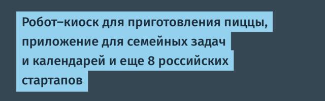 Робот-киоск для приготовления пиццы, приложение для семейных задач и календарей и еще 8 российских стартапов