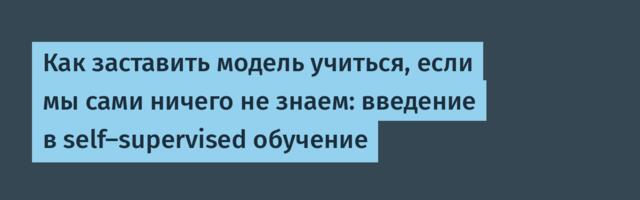 Как заставить модель учиться, если мы сами ничего не знаем: введение в self-supervised обучение