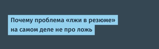 Почему проблема «лжи в резюме» на самом деле не про ложь
