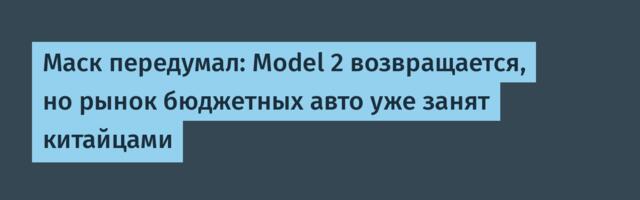 [Перевод] Маск передумал: Model 2 возвращается, но рынок бюджетных авто уже занят китайцами