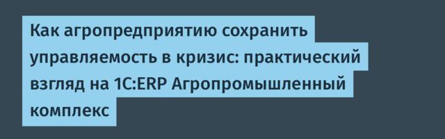 Как агропредприятию сохранить управляемость в кризис: практический взгляд на 1С:ERP Агропромышленный комплекс