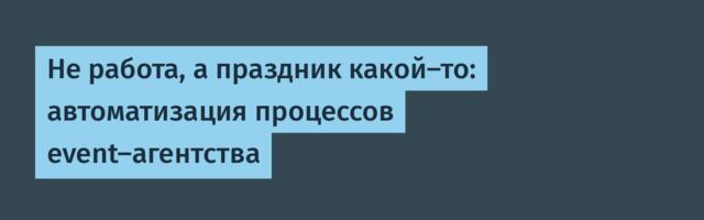 Не работа, а праздник какой-то: автоматизация процессов event-агентства