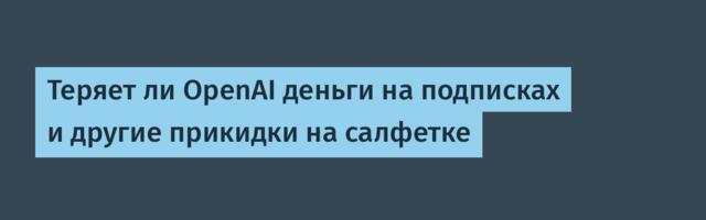 Теряет ли OpenAI деньги на подписках и другие прикидки на салфетке