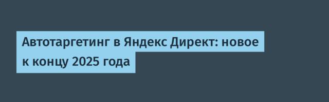 Автотаргетинг в Яндекс Директ: новое к концу 2025 года