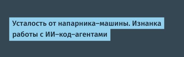 Усталость от напарника-машины. Изнанка работы с ИИ-код-агентами