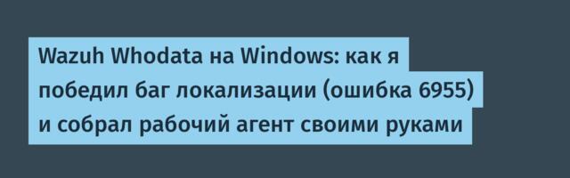 Wazuh Whodata на Windows: как я победил баг локализации (ошибка 6955) и собрал рабочий агент своими руками