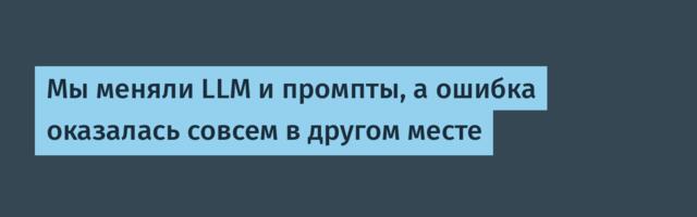 Мы меняли LLM и промпты, а ошибка оказалась совсем в другом месте