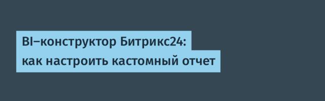 BI-конструктор Битрикс24: как настроить кастомный отчет