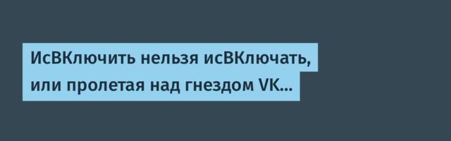 ИсВКлючить нельзя исВКлючать, или пролетая над гнездом VK…