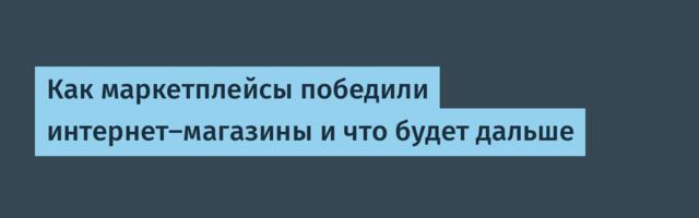 Как маркетплейсы победили интернет-магазины и что будет дальше