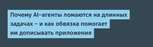 [Перевод] Почему AI-агенты ломаются на длинных задачах — и как обвязка помогает им дописывать приложения