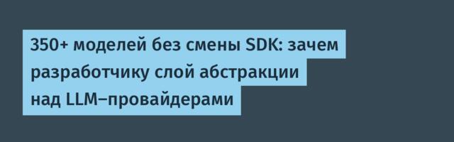 350+ моделей без смены SDK: зачем разработчику слой абстракции над LLM‑провайдерами