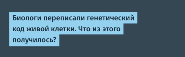 Биологи переписали генетический код живой клетки. Что из этого получилось?