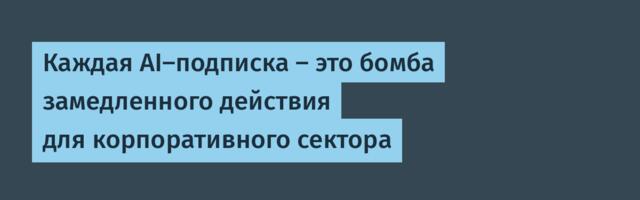 [Перевод] Каждая AI-подписка — это бомба замедленного действия для корпоративного сектора