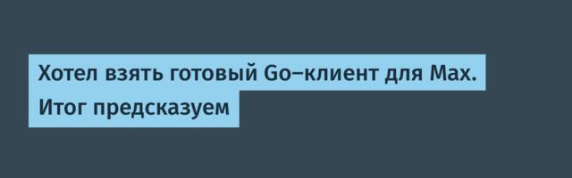 Хотел взять готовый Go-клиент для Max. Итог предсказуем