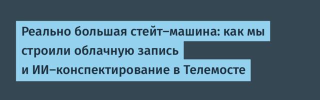 Реально большая стейт-машина: как мы строили облачную запись и ИИ-конспектирование в Телемосте