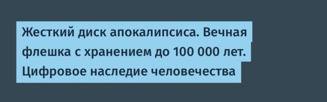 Жесткий диск апокалипсиса. Вечная флешка с хранением до 100 000 лет. Цифровое наследие человечества