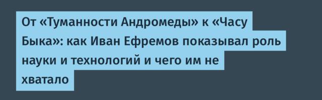 От «Туманности Андромеды» к «Часу Быка»: как Иван Ефремов показывал роль науки и технологий и чего им не хватало