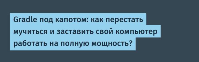 Gradle под капотом: как перестать мучиться и заставить свой компьютер работать на полную мощность?