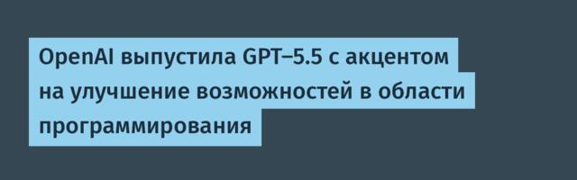 [Перевод] OpenAI выпустила GPT-5.5 с акцентом на улучшение возможностей в области программирования