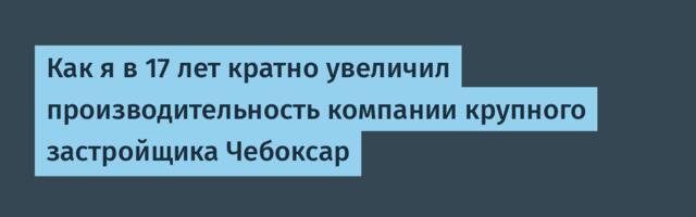 Как я в 17 лет кратно увеличил производительность компании крупного застройщика Чебоксар