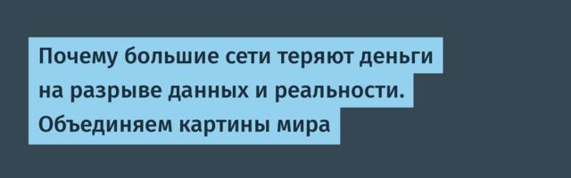 Почему большие сети теряют деньги на разрыве данных и реальности. Объединяем картины мира