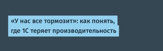 «У нас все тормозит»: как понять, где 1С теряет производительность