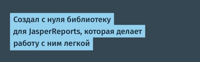 Создал с нуля библиотеку для JasperReports, которая делает работу с ним легкой