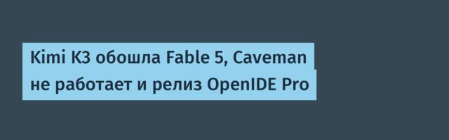 Kimi K3 обошла Fable 5, Caveman не работает и релиз OpenIDE Pro