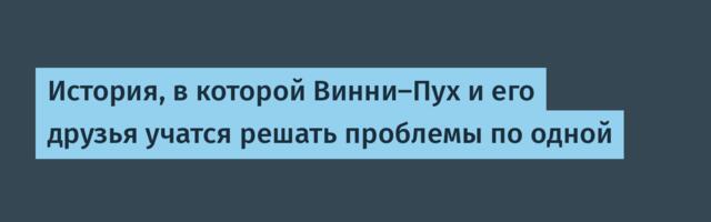 История, в которой Винни-Пух и его друзья учатся решать проблемы по одной