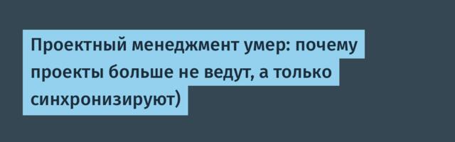 Проектный менеджмент умер: почему проекты больше не ведут, а только синхронизируют)